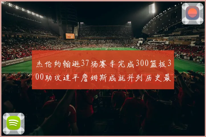 杰伦约翰逊37场赛季完成300篮板300助攻追平詹姆斯成就并列历史最快前锋