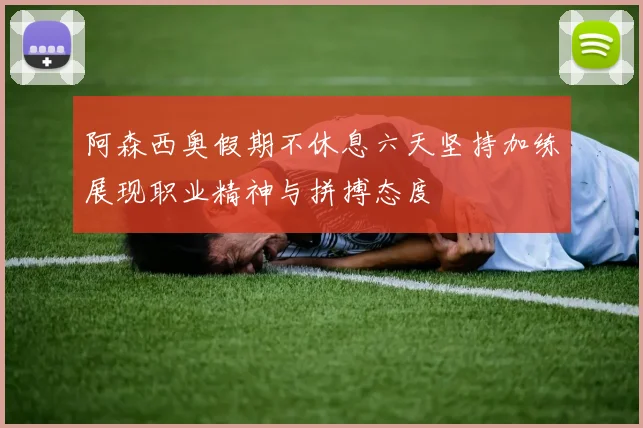 阿森西奥假期不休息六天坚持加练展现职业精神与拼搏态度