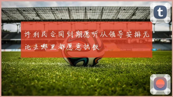 许利民合同到期愿听从领导安排无论去哪里都愿意执教