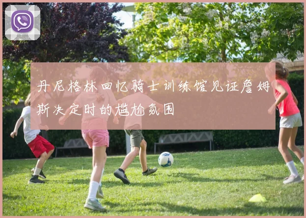 丹尼格林回忆骑士训练馆见证詹姆斯决定时的尴尬氛围