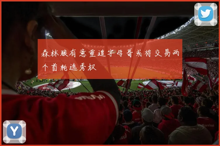 森林狼有意重追字母哥或将交易两个首轮选秀权