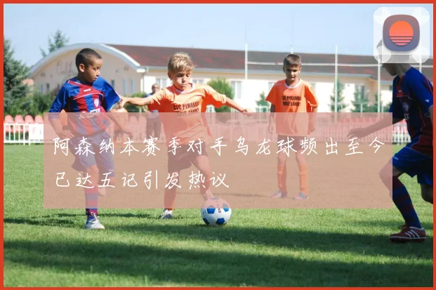 阿森纳本赛季对手乌龙球频出至今已达五记引发热议