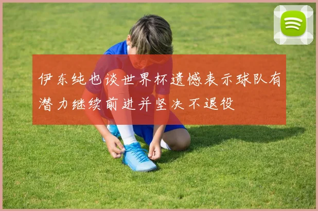 伊东纯也谈世界杯遗憾表示球队有潜力继续前进并坚决不退役