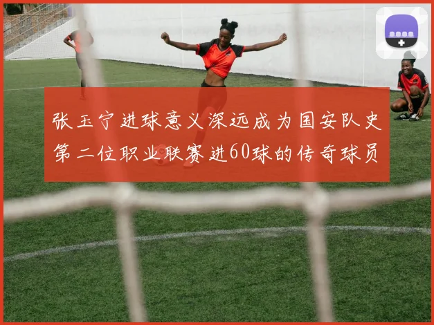 张玉宁进球意义深远成为国安队史第二位职业联赛进60球的传奇球员