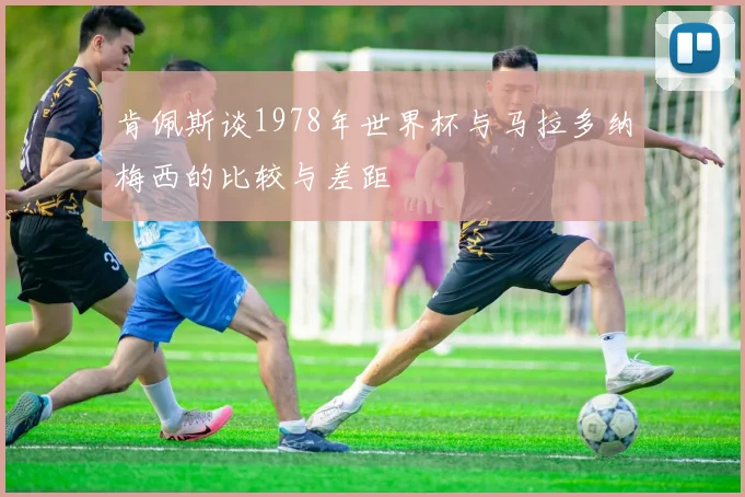 肯佩斯谈1978年世界杯与马拉多纳梅西的比较与差距