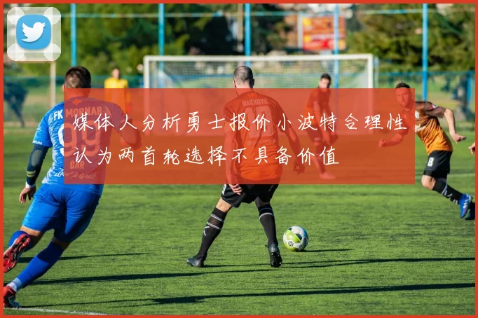 媒体人分析勇士报价小波特合理性认为两首轮选择不具备价值