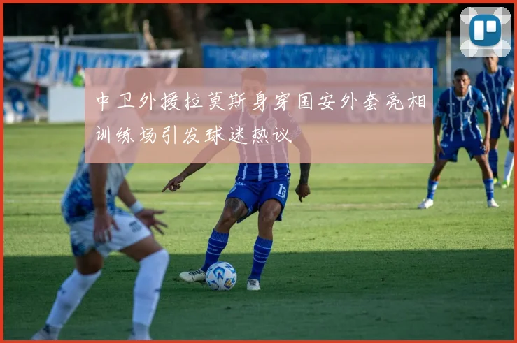 中卫外援拉莫斯身穿国安外套亮相训练场引发球迷热议
