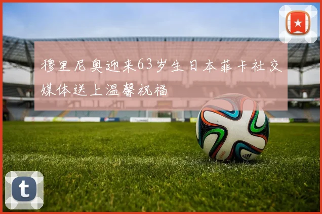 穆里尼奥迎来63岁生日本菲卡社交媒体送上温馨祝福